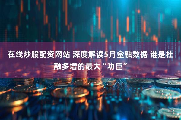 在线炒股配资网站 深度解读5月金融数据 谁是社融多增的最大“功臣”