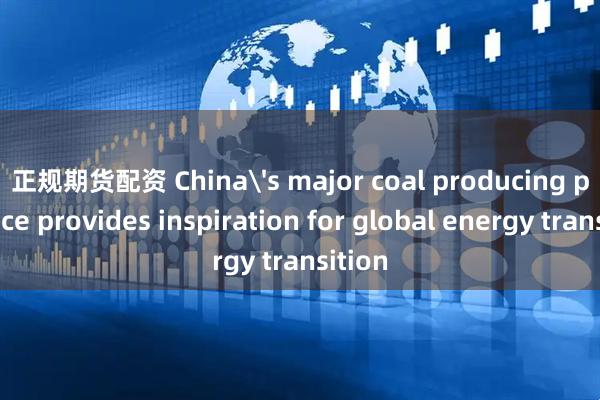 正规期货配资 China's major coal producing province provides inspiration for global energy transition