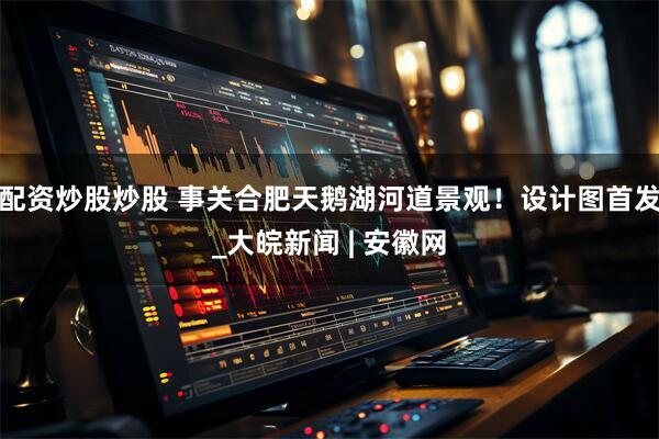 配资炒股炒股 事关合肥天鹅湖河道景观！设计图首发_大皖新闻 | 安徽网