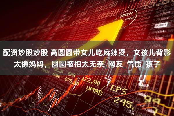 配资炒股炒股 高圆圆带女儿吃麻辣烫，女孩儿背影太像妈妈，圆圆被拍太无奈_网友_气质_孩子