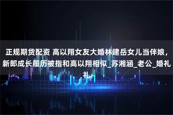 正规期货配资 高以翔女友大婚林建岳女儿当伴娘，新郎成长履历被指和高以翔相似_苏湘涵_老公_婚礼