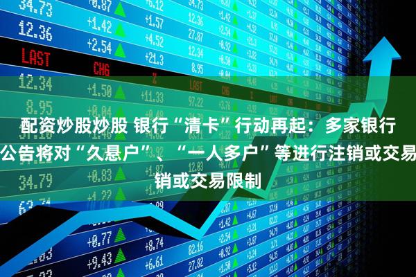 配资炒股炒股 银行“清卡”行动再起：多家银行同日公告将对“久悬户”、“一人多户”等进行注销或交易限制