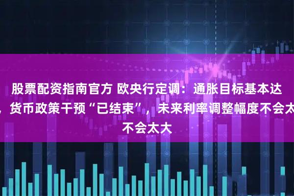 股票配资指南官方 欧央行定调：通胀目标基本达成，货币政策干预“已结束”，未来利率调整幅度不会太大