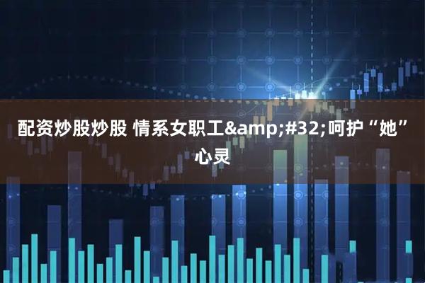 配资炒股炒股 情系女职工&#32;呵护“她”心灵