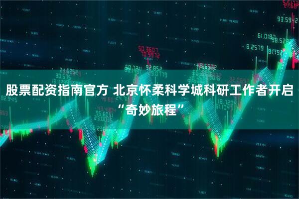 股票配资指南官方 北京怀柔科学城科研工作者开启“奇妙旅程”