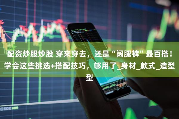 配资炒股炒股 穿来穿去，还是“阔腿裤”最百搭！学会这些挑选+搭配技巧，够用了_身材_款式_造型