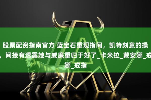 股票配资指南官方 蓝宝石重现指间，凯特刻意的操作，间接有透露她与威廉重归于好了_卡米拉_戴安娜_戒指