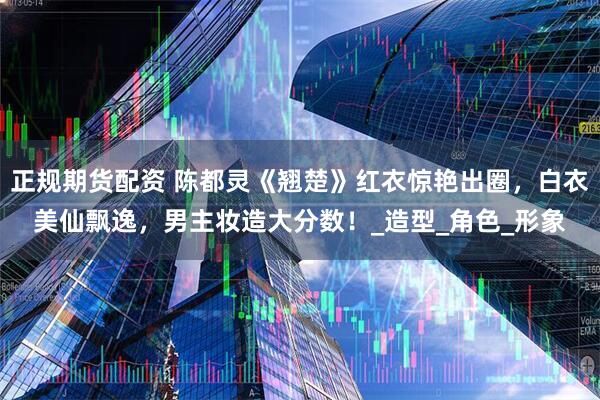 正规期货配资 陈都灵《翘楚》红衣惊艳出圈，白衣美仙飘逸，男主妆造大分数！_造型_角色_形象