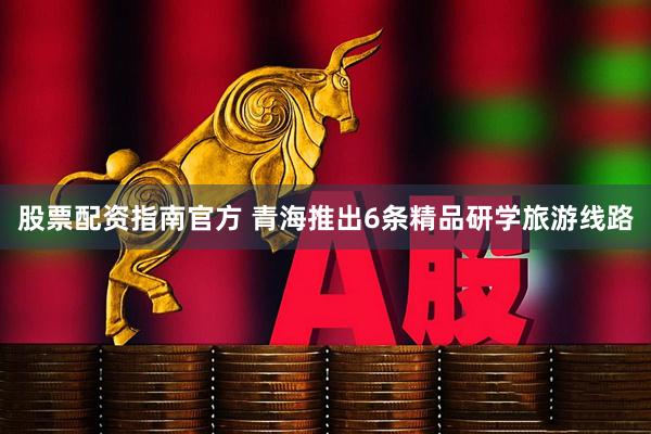 股票配资指南官方 青海推出6条精品研学旅游线路