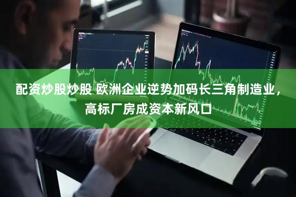 配资炒股炒股 欧洲企业逆势加码长三角制造业，高标厂房成资本新风口