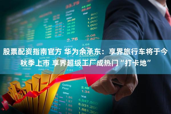 股票配资指南官方 华为余承东：享界旅行车将于今秋季上市 享界超级工厂成热门“打卡地”