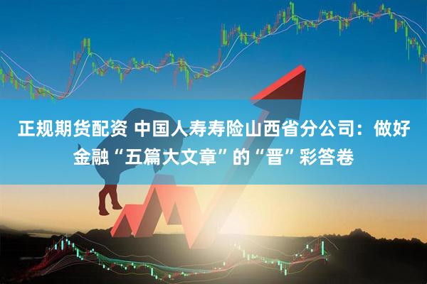 正规期货配资 中国人寿寿险山西省分公司：做好金融“五篇大文章”的“晋”彩答卷
