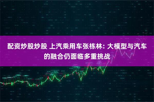配资炒股炒股 上汽乘用车张栋林: 大模型与汽车的融合仍面临多重挑战