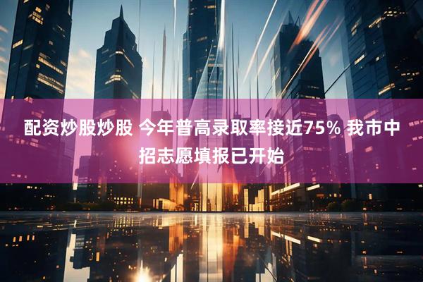 配资炒股炒股 今年普高录取率接近75% 我市中招志愿填报已开始