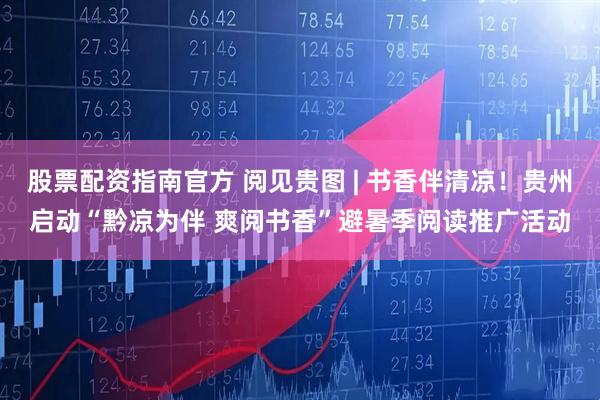 股票配资指南官方 阅见贵图 | 书香伴清凉！贵州启动“黔凉为伴 爽阅书香”避暑季阅读推广活动