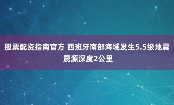 股票配资指南官方 西班牙南部海域发生5.5级地震 震源深度2公里