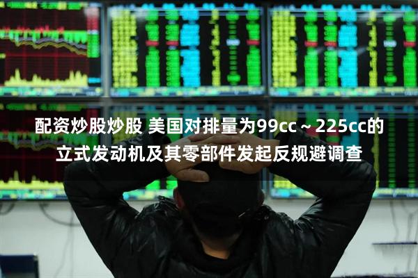 配资炒股炒股 美国对排量为99cc～225cc的立式发动机及其零部件发起反规避调查