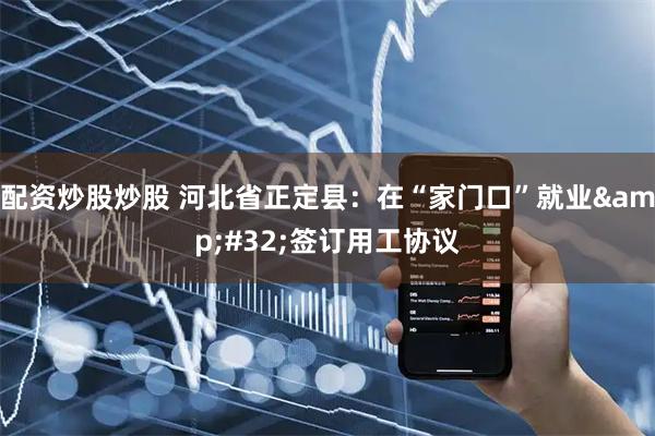 配资炒股炒股 河北省正定县：在“家门口”就业&#32;签订用工协议