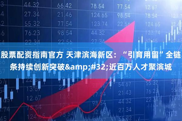 股票配资指南官方 天津滨海新区：“引育用留”全链条持续创新突破&#32;近百万人才聚滨城