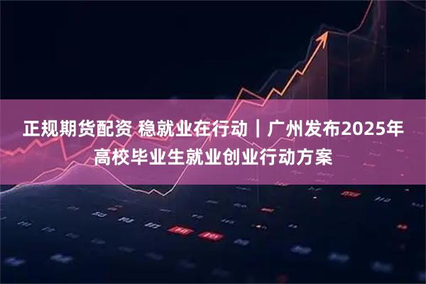 正规期货配资 稳就业在行动｜广州发布2025年高校毕业生就业创业行动方案