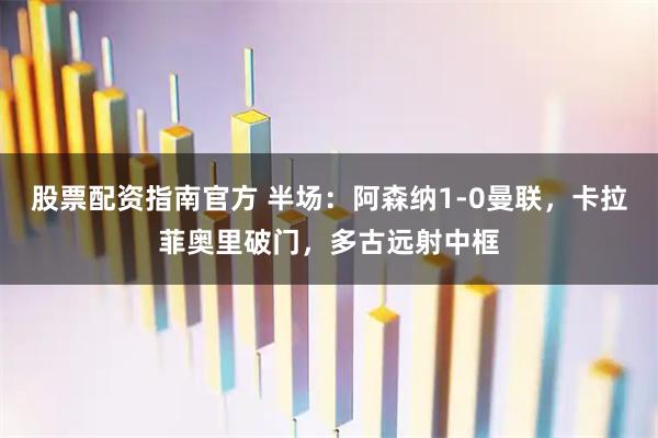 股票配资指南官方 半场：阿森纳1-0曼联，卡拉菲奥里破门，多古远射中框