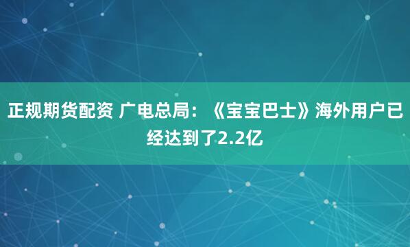 正规期货配资 广电总局：《宝宝巴士》海外用户已经达到了2.2亿