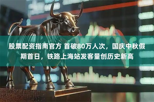 股票配资指南官方 首破80万人次，国庆中秋假期首日，铁路上海站发客量创历史新高