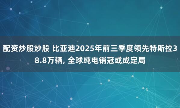 配资炒股炒股 比亚迪2025年前三季度领先特斯拉38.8万辆, 全球纯电销冠或成定局