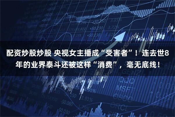 配资炒股炒股 央视女主播成“受害者”！连去世8年的业界泰斗还被这样“消费”，毫无底线！