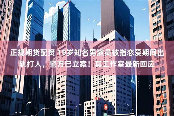 正规期货配资 19岁知名男演员被指恋爱期间出轨打人，警方已立案！其工作室最新回应