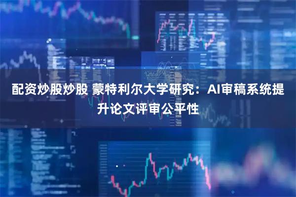 配资炒股炒股 蒙特利尔大学研究：AI审稿系统提升论文评审公平性