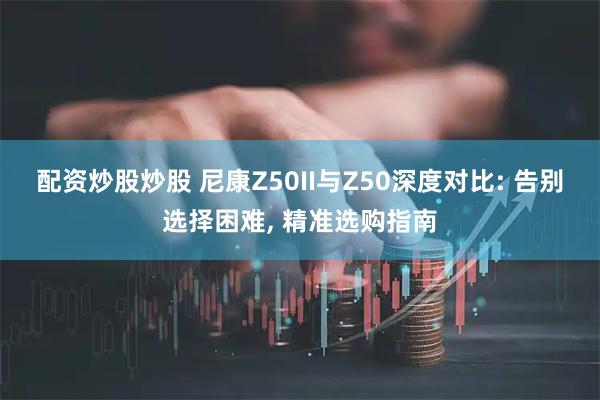 配资炒股炒股 尼康Z50II与Z50深度对比: 告别选择困难, 精准选购指南