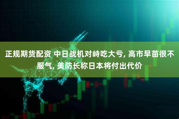 正规期货配资 中日战机对峙吃大亏, 高市早苗很不服气, 美防长称日本将付出代价