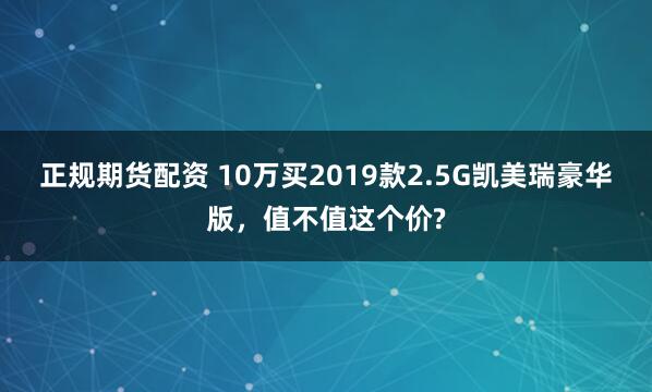 正规期货配资 10万买2019款2.5G凯美瑞豪华版,值不值这个价?